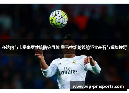 齐达内与卡塞米罗共筑防守屏障 皇马中场防线的坚实基石与辉煌传奇