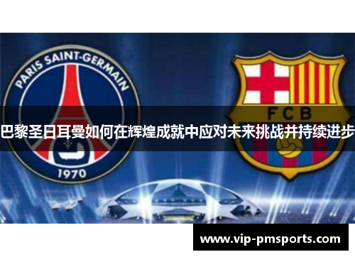 巴黎圣日耳曼如何在辉煌成就中应对未来挑战并持续进步