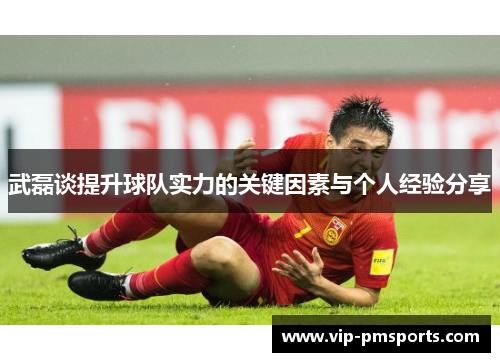 武磊谈提升球队实力的关键因素与个人经验分享