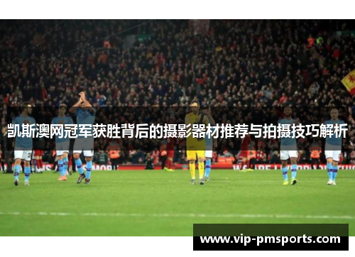 凯斯澳网冠军获胜背后的摄影器材推荐与拍摄技巧解析