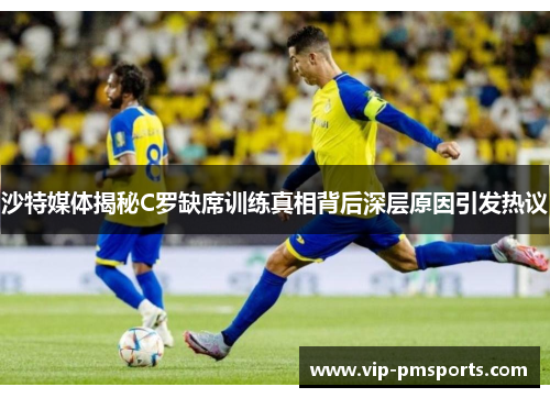 沙特媒体揭秘C罗缺席训练真相背后深层原因引发热议