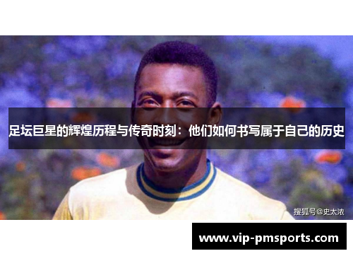 足坛巨星的辉煌历程与传奇时刻：他们如何书写属于自己的历史