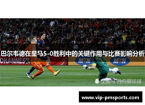 巴尔韦德在皇马5-0胜利中的关键作用与比赛影响分析