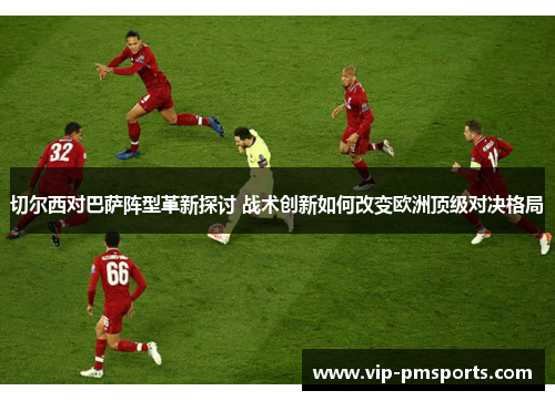切尔西对巴萨阵型革新探讨 战术创新如何改变欧洲顶级对决格局