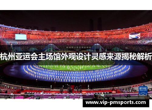 杭州亚运会主场馆外观设计灵感来源揭秘解析