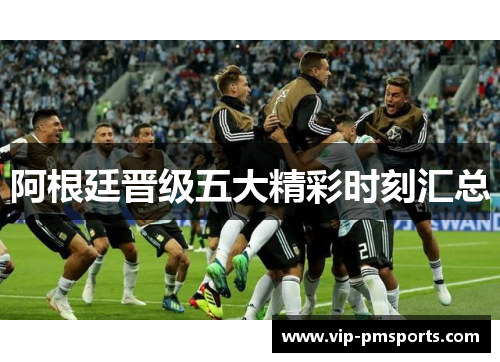 阿根廷晋级五大精彩时刻汇总