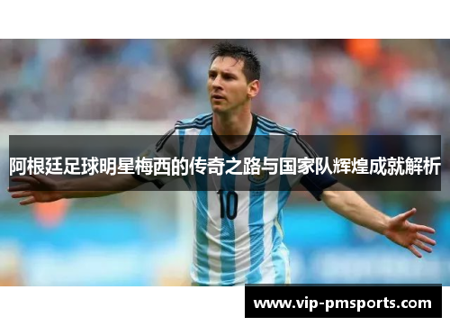 阿根廷足球明星梅西的传奇之路与国家队辉煌成就解析