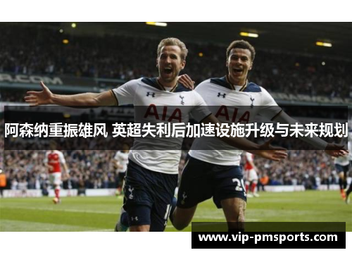 阿森纳重振雄风 英超失利后加速设施升级与未来规划