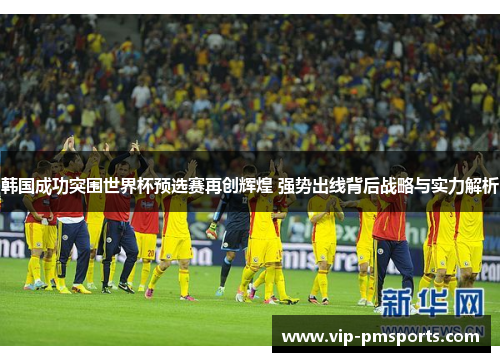 韩国成功突围世界杯预选赛再创辉煌 强势出线背后战略与实力解析